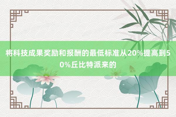 将科技成果奖励和报酬的最低标准从20%提高到50%丘比特派来的