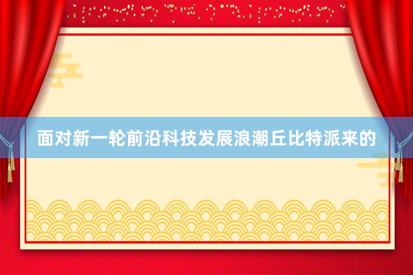 面对新一轮前沿科技发展浪潮丘比特派来的