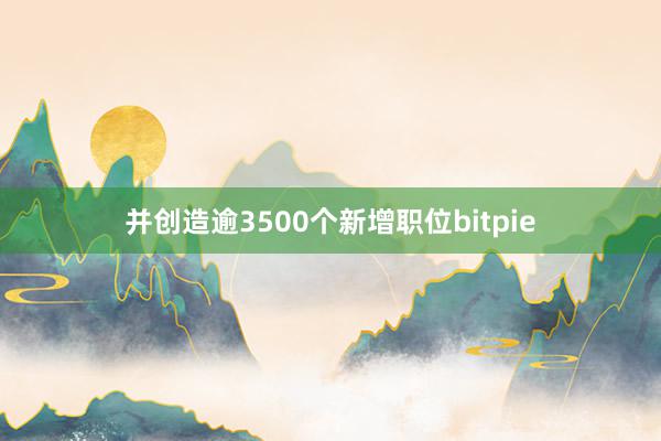 并创造逾3500个新增职位bitpie