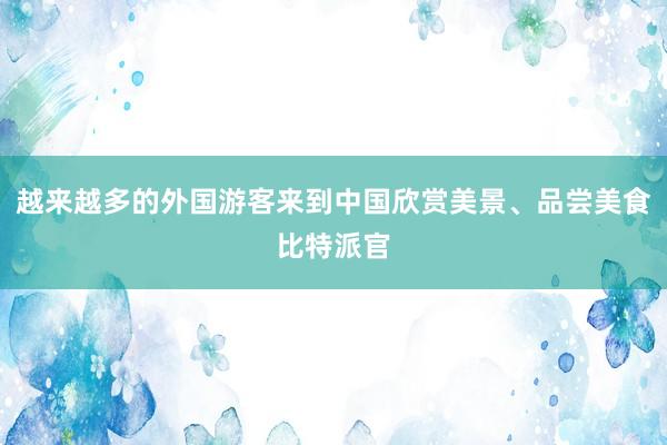 越来越多的外国游客来到中国欣赏美景、品尝美食比特派官